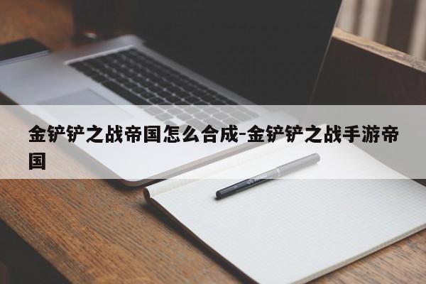 金铲铲之战帝国怎么合成-金铲铲之战手游帝国