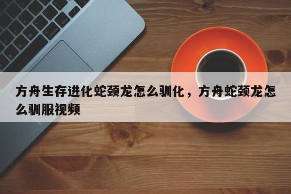 方舟生存进化蛇颈龙怎么驯化,方舟蛇颈龙怎么驯服视频