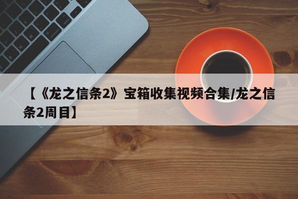 【《龙之信条2》宝箱收集视频合集/龙之信条2周目】