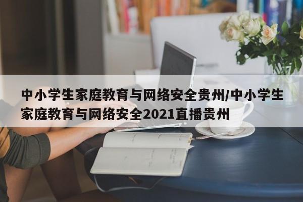 中小学生家庭教育与网络安全贵州/中小学生家庭教育与网络安全2021直播贵州