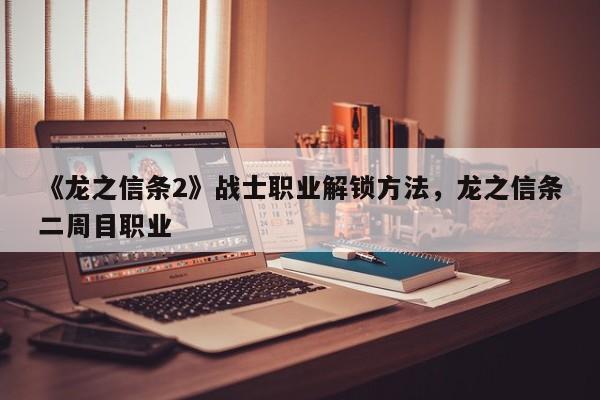 《龙之信条2》战士职业解锁方法,龙之信条二周目职业