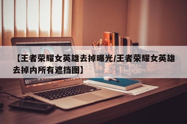 【王者荣耀女英雄去掉曝光/王者荣耀女英雄去掉内所有遮挡图】