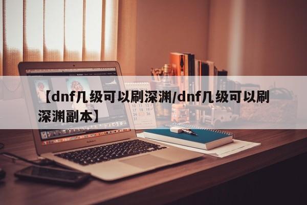 【dnf几级可以刷深渊/dnf几级可以刷深渊副本】
