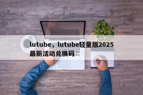 lutube,lutube轻量版2025最新活动兑换码