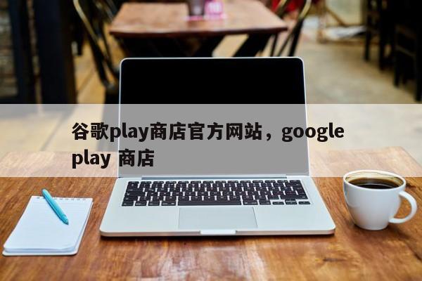谷歌play商店官方网站,google play 商店